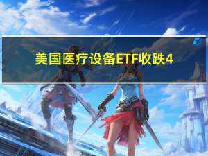 美国医疗设备ETF收跌4.6%创2020年7月份以来收盘新低