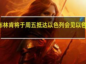 美国国务卿布林肯将于周五抵达以色列会见以色列总理内塔尼亚胡