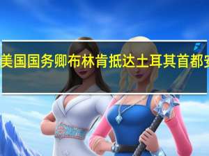 美国国务卿布林肯抵达土耳其首都安卡拉