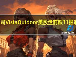 美国户外运动和休闲产品公司Vista Outdoor美股盘前跌11%报道称该公司将出售其运动产品部门