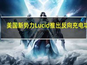 美国新势力Lucid推出反向充电功能：每小时可充40-60公里