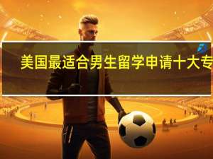 美国最适合男生留学申请十大专业