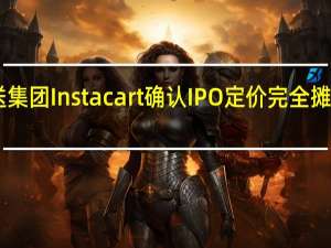 美国杂货配送集团Instacart确认IPO定价完全摊薄估值为99亿美元