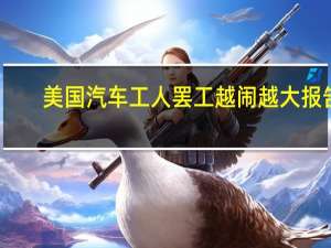 美国汽车工人罢工越闹越大 报告：已致80亿美元损失