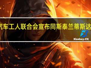 美国汽车工人联合会宣布同斯泰兰蒂斯达成临时协议