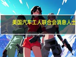 美国汽车工人联合会（UAW）消息人士：与福特的劳资合同谈判“非常活跃”仍有工作要做
