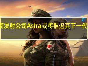 美国火箭发射公司Astra或将推迟其下一代火箭首次试飞