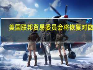美国联邦贸易委员会（FTC）将恢复对微软-动视公司的行政听证会