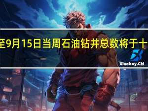 美国至9月15日当周石油钻井总数将于十分钟后公布
