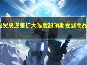 美国贸易逆差扩大幅度超预期 受到商品需求支撑