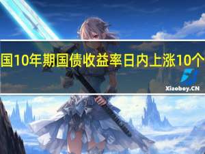 美国10年期国债收益率日内上涨10个基点至4.78%