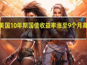 美国10年期国债收益率涨至9个月高位报4.219%