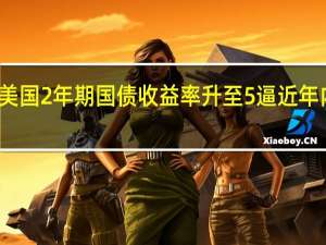 美国2年期国债收益率升至5% 逼近年内高点