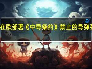 美在欧部署《中导条约》禁止的导弹系统 俄方：密切关注美方破坏稳定举动