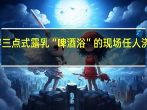 美女穿三点式露乳 “啤酒浴”的现场任人浇灌图片曝光（组图）
