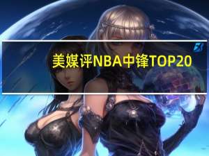 美媒评NBA中锋TOP20：姚明落选魔兽15 约基奇第8 奥胖仅排第4，张伯伦第3引争议