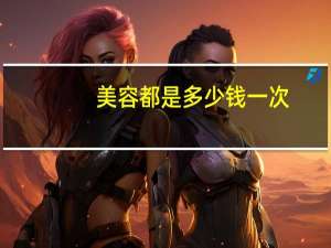 美容都是多少钱一次(去化妆店或美容店化一次妆多少钱)