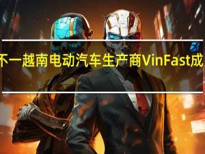 美股三大指数收盘涨跌不一 越南电动汽车生产商VinFast成为全球市值第五大上市汽车股