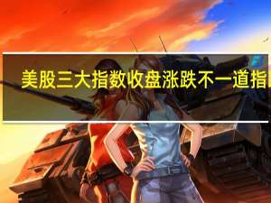 美股三大指数收盘涨跌不一道指跌0.2%标普500指数涨0.03%纳指涨0.22%