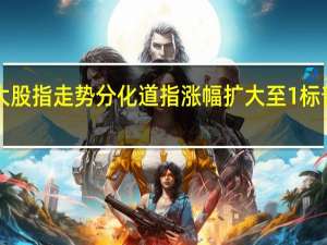 美股三大股指走势分化道指涨幅扩大至1%标普500指数涨0.61%纳指接近平盘