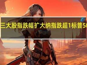 美股三大股指跌幅扩大纳指跌超1%标普500指数跌0.82%道指跌0.62%