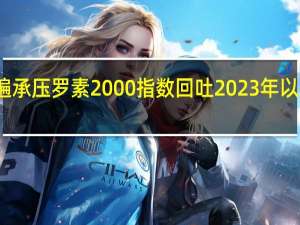 美股小盘股普遍承压罗素2000指数回吐2023年以来全部涨幅年线转跌