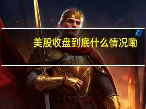 美股收盘 到底什么情况嘞