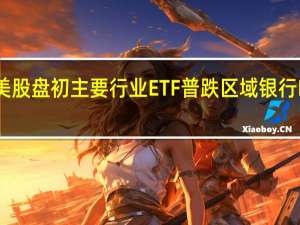 美股盘初主要行业ETF普跌区域银行ETF跌1.5%银行业ETF跌1.3%生物科技指数ETF跌0.6%