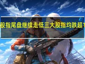 美股股指尾盘继续走低三大股指均跌超1%纳指跌超1.8%标普500指数跌超1.5%道指跌1.12%