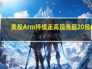 美股Arm持续走高现涨超20%报61.66美元市值超620亿美元