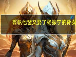 翁帆他爸又娶了杨振宁的孙女（翁帆爸娶杨振宁孙女真的假的）
