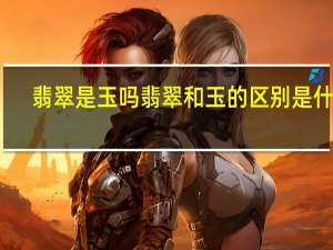 翡翠是玉吗翡翠和玉的区别是什么