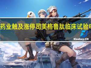 翰宇药业触及涨停司美格鲁肽临床试验申请获受理