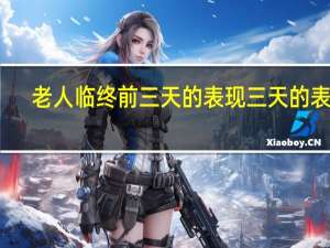 老人临终前三天的表现三天的表现（老人临终前三天的表现）