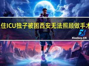 老人住ICU独子被困西安无法照顾 做手术时怎么办？