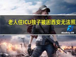 老人住ICU独子被困西安无法照顾