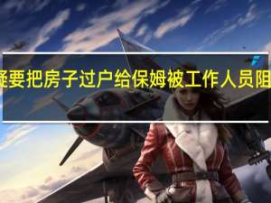 老人疑要把房子过户给保姆被工作人员阻拦 官方回应：系自愿 到底什么情况呢