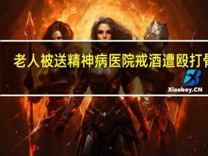 老人被送精神病医院戒酒遭殴打骨折？医院否认警方已介入 到底什么情况呢