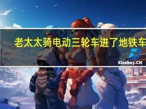 老太太骑电动三轮车进了地铁车厢？沈阳地铁：将调查 到底什么情况呢
