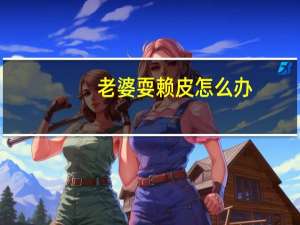 老婆耍赖皮怎么办（老婆耍家）