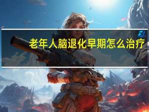 老年人脑退化早期怎么治疗（老年痴呆怎么治疗）