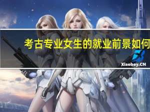 考古专业女生的就业前景如何