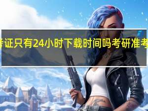 考研准考证只有24小时下载时间吗 考研准考证什么时候出