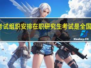 考试组织安排在职研究生考试是全国统考吗