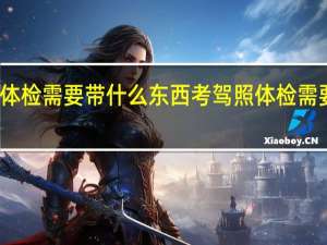 考驾照体检需要带什么东西考驾照体检需要带什么资料