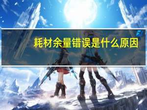 耗材余量错误是什么原因（耗材余量错误是什么意思）