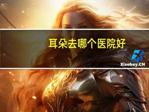耳朵去哪个医院好，北京治疗耳朵最好的医院是哪家