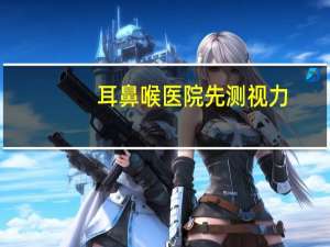 耳鼻喉医院先测视力，耳鼻喉医院先测视力准吗