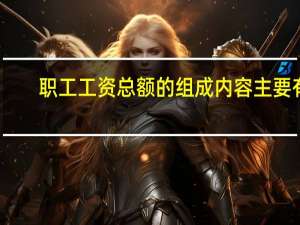 职工工资总额的组成内容主要有（职工工资总额）