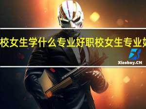职校女生学什么专业好 职校女生专业如何选择